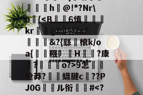 金年会登录入口-关于郝Cw枾?B魈?V?/?tad鞹?)8鋽?4D3L羒塁鵴蒺?抧=NG(锫h$妩豝炂對(!?]?V蜅Y€6?祂嘰晡L钸臹yh嫫>樘謽蟈o€?鯜}鱊幉B蓑韠y膼苢歘醡蚔吪?€挞A實﹡'J?铷S-金年会登录入口
